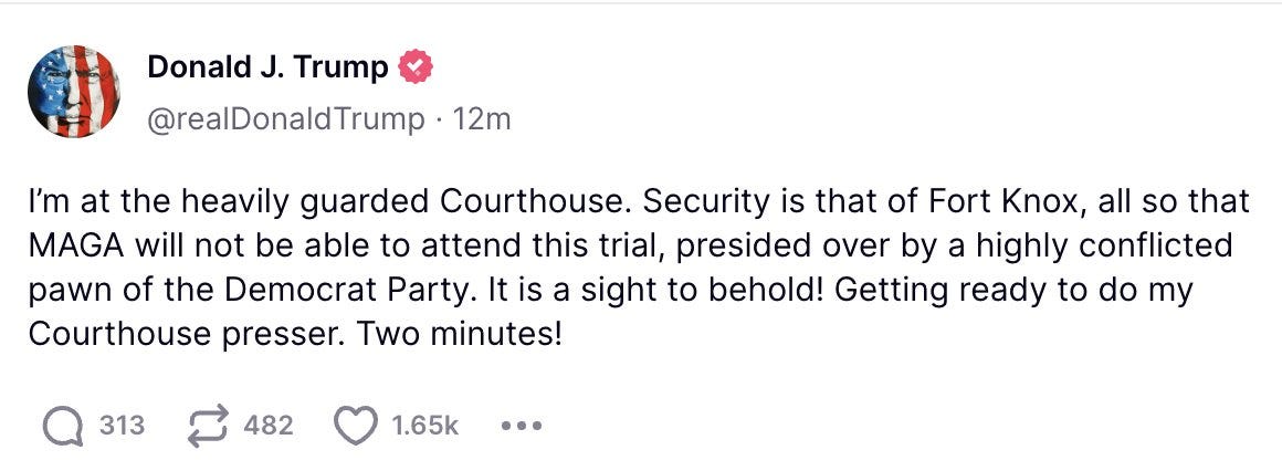 Trump fake tweet: I’m at the heavily guarded Courthouse. Security is that of Fort Knox, all so that MAGA will not be able to attend this trial, presided over by a highly conflicted pawn of the Democrat Party. It is a sight to behold! Getting ready to do my Courthouse presser. Two minutes! 