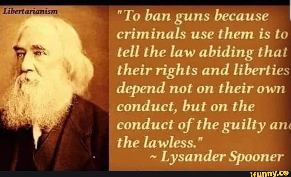 "To ban guns because criminals use them is to tell the law abiding thai their rights and liberties depend not on their own conduct, but on the conduct of the guilty an: the lawless." ~ Lysander Spooner