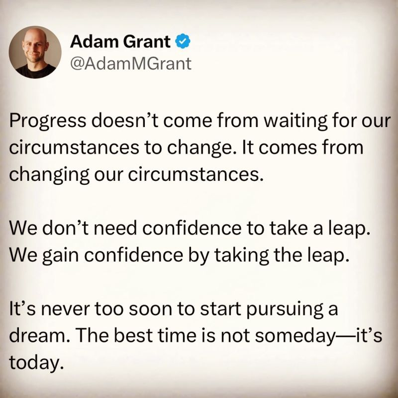 Progress doesn’t come from waiting for our circumstances to change. It comes from changing our circumstances.

We don’t need confidence to take a leap. We gain confidence by taking the leap.

It’s never too soon to start pursuing a dream. The best time is not someday—it’s today. 