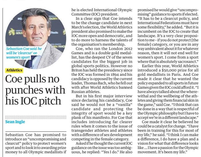 Coe pulls no punches with his IOC pitch The Guardian14 Nov 2024Sean Ingle  Sebastian Coe said he will be 'clearcut' on women's sport Sebastian Coe has promised to introduce an “uncompromising and clearcut” policy to protect women’s sport and to look into awarding prize money to all Olympic medallists if he is elected International Olympic Committee (IOC) president.  In a clear sign that Coe intends to be the change candidate in next March’s election, the World Athletics president also promised to make the IOC more open and democratic, and to do more to harness the talents of the organisation’s membership.  Coe, who ran the London 2012 Games and is a double gold medallist, has the deepest CV of the seven candidates for the biggest job in global sports politics. However no Briton has held the presidency since the IOC was formed in 1894 and his candidacy is opposed by the current leader, Thomas Bach, who he fell out with after World Athletics banned Russian athletes.  But in his first major interview since declaring his candidacy, Coe said he would not be a “vanilla” candidate and protecting the integrity of sport would be a key plank of his manifesto. For Coe that includes introducing far clearer rules when it comes to the issue of transgender athletes and athletes with a difference of sex development competing in the female category.  Asked if he thought the current IOC guidance on the issue was too ambiguous, he replied: “Yes I do.” He also promised he would give “uncompromising” guidance to sports if elected. “It has to be a clearcut policy, and International Federations must have some flexibility,” he added. “But it is incumbent on the IOC to create that landscape. It’s a very clear proposition to me – if you do not protect [the female] category, or you are in any way ambivalent about it for whatever reason, then it will not end well for women’s sport. I come from a sport where that is absolutely sacrosanct.”  Earlier this year, World Athletics introduced a $50,000 prize for all gold medallists in Paris. And Coe made it clear that he wanted the policy expanded to all sports in future Games given the IOC could afford it. “I have always talked about the wherewithal and the wellbeing of the athletes and giving them financial skin in the game,” said Coe. “I think that can be done in a way that is respectful of the Olympic philosophy but I have to accept we’re in a different landscape.”  Coe made it clear he believed he could be a catalyst for change. “I have been in training for this for most of my life,” he said. “I think I can make a difference, I do have a plan and a vision for what that difference looks like … I have a passion for the Olympic movement. It’s been my life.”  Article Name:Coe pulls no punches with his IOC pitch Publication:The Guardian Author:Sean Ingle Start Page:43 End Page:43