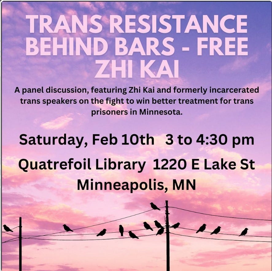 Trans Resistance Behind Bars - Free Zhi Kai. A panel discussion, featuring Zhi Kai and formerly incarcerated trans speakers on the fight to win better treatment for trans prisoners in Minnesota. Saturday, Feb 10th, 3 to 4:30 pm. Quatrefoil Library, 1220 E Lake St, Minneapolis, MN.