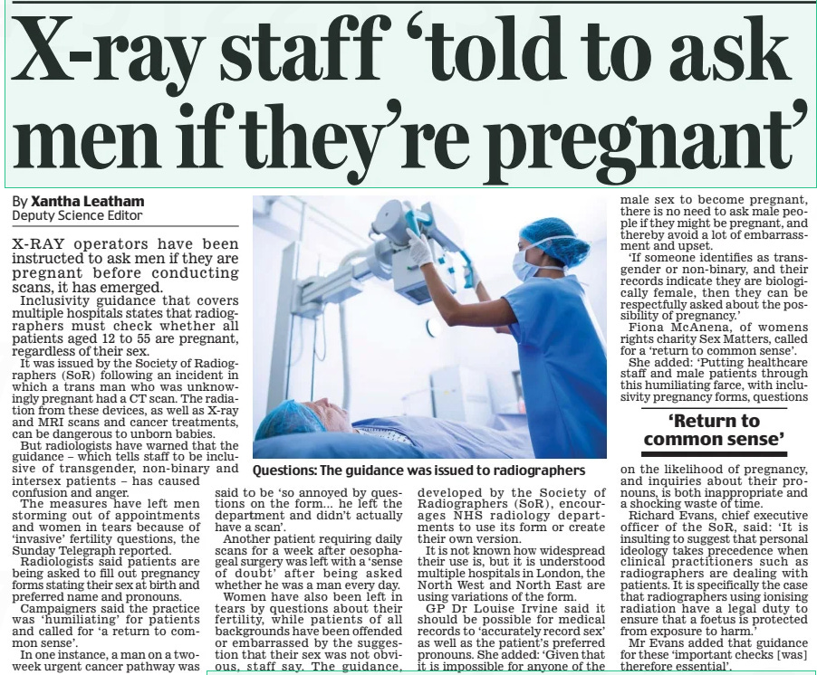 X-ray staff ‘told to ask men if they’re pregnant’ Daily Mail12 Aug 2024By Xantha Leatham Deputy Science Editor Questions: The guidance was issued to radiographers X-RAY operators have been instructed to ask men if they are pregnant before conducting scans, it has emerged. Inclusivity guidance that covers multiple hospitals states that radiographers must check whether all patients aged 12 to 55 are pregnant, regardless of their sex. It was issued by the Society of Radiographers (SoR) following an incident in which a trans man who was unknowingly pregnant had a CT scan. The radiation from these devices, as well as X-ray and MRI scans and cancer treatments, can be dangerous to unborn babies. But radiologists have warned that the guidance – which tells staff to be inclusive of transgender, non-binary and intersex patients – has caused confusion and anger. The measures have left men storming out of appointments and women in tears because of ‘invasive’ fertility questions, the Sunday Telegraph reported. Radiologists said patients are being asked to fill out pregnancy forms stating their sex at birth and preferred name and pronouns. Campaigners said the practice was ‘humiliating’ for patients and called for ‘a return to common sense’. In one instance, a man on a twoweek urgent cancer pathway was said to be ‘so annoyed by questions on the form... he left the department and didn’t actually have a scan’. Another patient requiring daily scans for a week after oesophageal surgery was left with a ‘sense of doubt’ after being asked whether he was a man every day. Women have also been left in tears by questions about their fertility, while patients of all backgrounds have been offended or embarrassed by the suggestion that their sex was not obvious, staff say. The guidance, developed by the Society of Radiographers (SoR), encourages NhS radiology departments to use its form or create their own version. It is not known how widespread their use is, but it is understood multiple hospitals in London, the North West and North East are using variations of the form. GP Dr Louise Irvine said it should be possible for medical records to ‘accurately record sex’ as well as the patient’s preferred pronouns. She added: ‘Given that it is impossible for anyone of the male sex to become pregnant, there is no need to ask male people if they might be pregnant, and thereby avoid a lot of embarrassment and upset. ‘If someone identifies as transgender or non-binary, and their records indicate they are biologically female, then they can be respectfully asked about the possibility of pregnancy.’ Fiona McAnena, of womens rights charity Sex Matters, called for a ‘return to common sense’. She added: ‘Putting healthcare staff and male patients through this humiliating farce, with inclusivity pregnancy forms, questions ‘Return to common sense’ on the likelihood of pregnancy, and inquiries about their pronouns, is both inappropriate and a shocking waste of time. Richard Evans, chief executive officer of the SoR, said: ‘It is insulting to suggest that personal ideology takes precedence when clinical practitioners such as radiographers are dealing with patients. It is specifically the case that radiographers using ionising radiation have a legal duty to ensure that a foetus is protected from exposure to harm.’ Mr Evans added that guidance for these ‘important checks [was] therefore essential’. Article Name:X-ray staff ‘told to ask men if they’re pregnant’ Publication:Daily Mail Author:By Xantha Leatham Deputy Science Editor Start Page:8 End Page:8