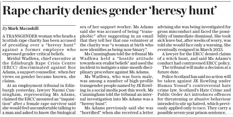 Rape charity denies gender ‘heresy hunt’ The Daily Telegraph4 Apr 2024By Mark Macaskill A TRANSGENDER woman who heads a Scottish rape charity has been accused of presiding over a “heresy hunt” against a former employee who expressed gender-critical beliefs.  Mridul Wadhwa, chief executive at the Edinburgh Rape Crisis Centre (ERCC) discriminated against Roz Adams, a support counsellor, when her views on gender became known, she claims.  At an employment tribunal in Edinburgh yesterday, lawyer Naomi Cunningham, representing Ms Adams, claimed the ERCC mounted an “inquisition” after a female rape survivor said she would feel uncomfortable talking to a man and asked to know the biological sex of her support worker. Ms Adams said she was accused of being “transphobic” after suggesting in an email that they tell her that one volunteer at the charity was “a woman at birth who now identifies as being non-binary”.  Ms Cunningham told the tribunal Ms Wadhwa held a “hostile attitude towards sex-realist beliefs” and used the incident to instigate a nine-month disciplinary procedure against Ms Adams.  Ms Wadhwa, who was born male, was among a number of high-profile transgender people named by JK Rowling in a social media post this week. Ms Cunningham told the tribunal an internal investigation into Ms Adams was a “heresy hunt”.  Ms Adams previously said she was “horrified” when she received a letter advising she was being investigated for gross misconduct and faced the possibility of immediate dismissal. She took sick leave but, after weeks of worry, was told she would face only a warning. She eventually resigned in March 2023.  A lawyer for the ERCC denied claims of a witch hunt, and said Ms Adams’s conduct had contravened ERCC policy.  The tribunal will make a decision at a future date.  Police Scotland has said no action will be taken against JK Rowling under Humza Yousaf’s controversial hate crime law. Scotland’s Hate Crime and Public Order Act introduces offences for threatening or abusive behaviour intended to stir up hatred, which previously applied only to race. They carry a possible seven-year prison sentence.  Article Name:Rape charity denies gender ‘heresy hunt’ Publication:The Daily Telegraph Author:By Mark Macaskill Start Page:4 End Page:4
