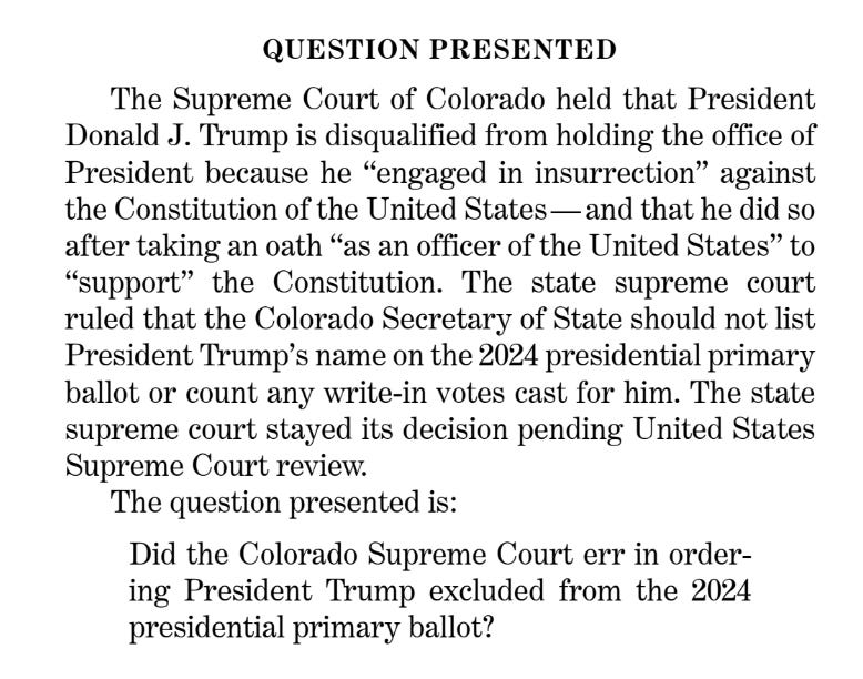QUESTION PRESENTED The Supreme Court of Colorado held that President Donald J. Trump is disqualified from holding the office of President because he “engaged in insurrection” against the Constitution of the United States — and that he did so after taking an oath “as an officer of the United States” to “support” the Constitution. The state supreme court ruled that the Colorado Secretary of State should not list President Trump’s name on the 2024 presidential primary ballot or count any write-in votes cast for him. The state supreme court stayed its decision pending United States Supreme Court review. The question presented is: Did the Colorado Supreme Court err in order- ing President Trump excluded from the 2024 presidential primary ballot?