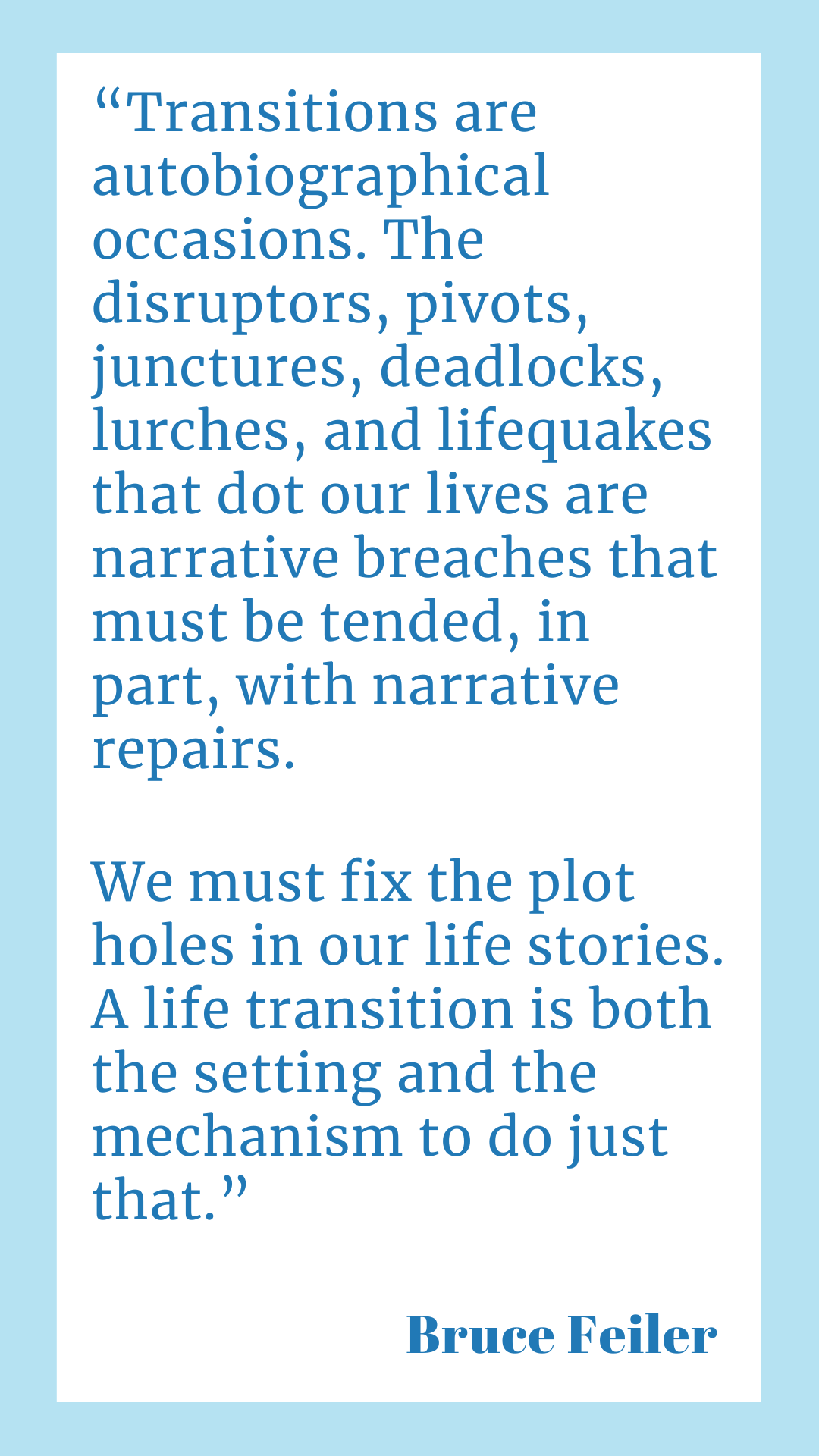 " Transitions are autobiographical occasions. The disruptors, pivots, junctures, deadlocks, lurches, and lifequakes that dot our lives are narrative breaches that must be tended, in part, with narrative repairs. We must fix the plot holes in our life stories. A life transition is both the setting and the mechanism to do just that," said Bruce Feiler.