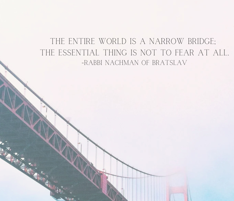 The entire world is a narrow bridge, and the essential thing is to have no fear at all. - Rabbi Nachman of Bratslav