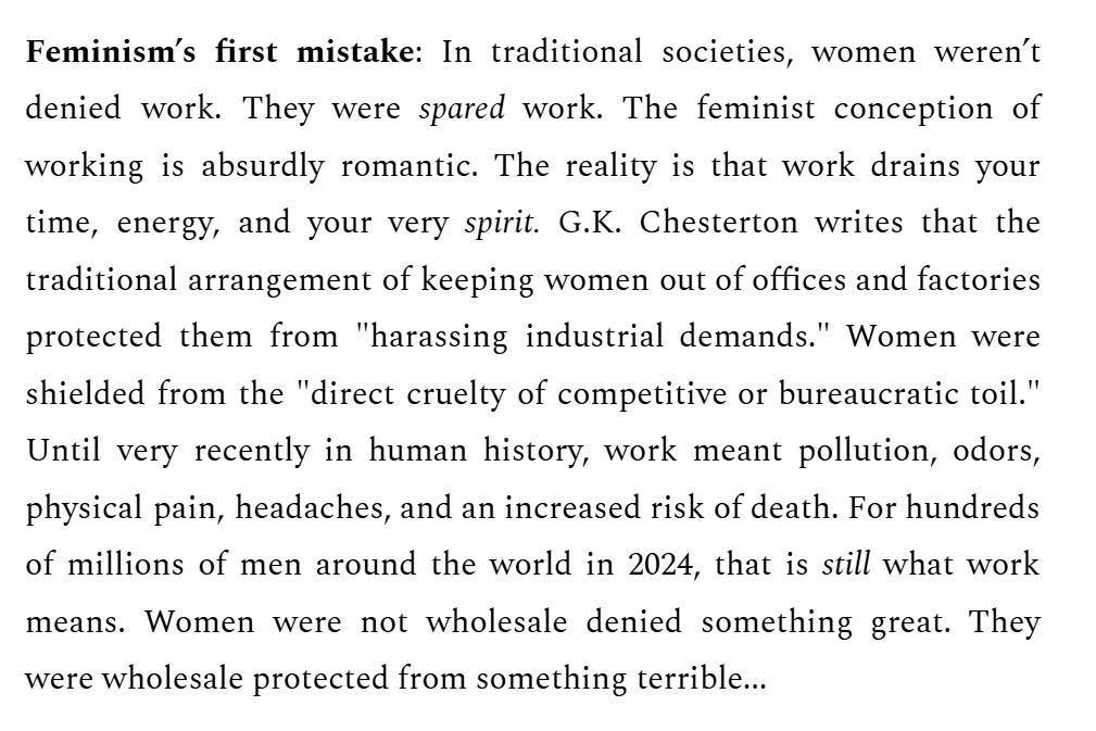 Feminism’s first mistake: In traditional societies, women weren’t denied work. They were spared work. The feminist conception of working is absurdly romantic. The reality is that work drains your time, energy, and your very spirit. G.K. Chesterton writes that the traditional arrangement of keeping women out of offices and factories protected them from "harassing industrial demands." Women were shielded from the "direct cruelty of competitive or bureaucratic toil." Until very recently in human history, work meant pollution, odors, physical pain, headaches, and an increased risk of death. For hundreds of millions of men around the world in 2024, that is still what work means. Women were not wholesale denied something great. They were wholesale protected from something terrible...