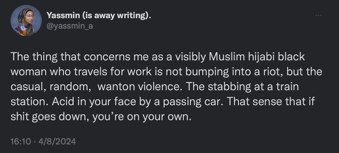 The thing that concerns me as a visibly Muslim hijabi black woman who travels for work is not bumping into a riot, but the casual, random,  wanton violence. The stabbing at a train station. Acid in your face by a passing car. That sense that if shit goes down, you’re on your own.