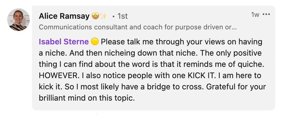 ”Please talk me through your views on having a niche. And then niching down that niche. The only positive thing I can find about the word is that it reminds me of quiche. HOWEVER. I also notice people with one KICK IT. I am here [LinkedIn] to kick it. So I most likely have a bridge to cross. Grateful for your brilliant mind on this topic.”