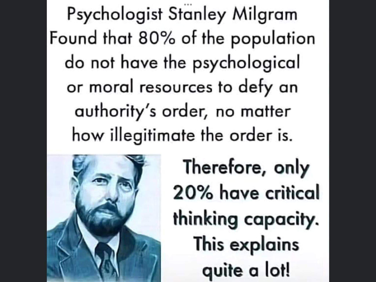 May be an image of 1 person and text that says "Psychologist Stanley Milgram Found that 80% of the population do not have the psychological or moral resources to defy an authority's order, no matter how illegitimate the order is. Therefore, only 20% have critical thinking capacity. This explains quite a lot!"
