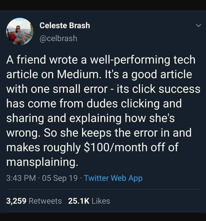 @celbrash A friend wrote a well-performing tech article on Medium. It's a good article with one small error - its click success has come from dudes clicking and sharing and explaining how she's wrong. So she keeps the error in and makes roughly $100/month off of mansplaining.