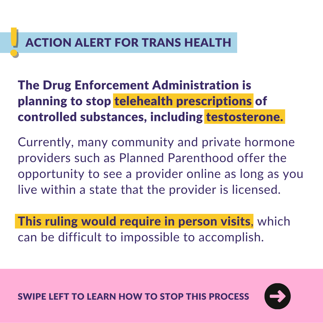  ﻿ ACTION ALERT FOR TRANS HEALTH The Drug Enforcement Administration is planning to stop telehealth prescriptions of controlled substances, including testosterone. Currently, many community and private hormone providers such as Planned Parenthood offer the opportunity to see a provider online as long as you live within a state that the provider is licensed. This ruling would require in person visits, which can be difficult to impossible to accomplish. SWIPE LEFT TO LEARN HOW TO STOP THIS PROCESS 