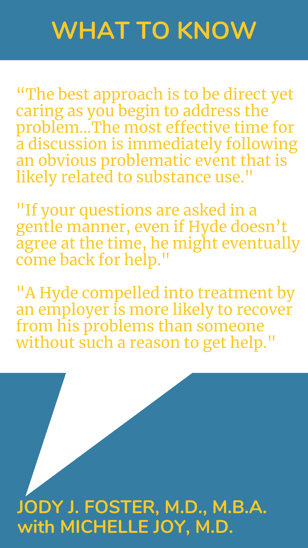 What to Know: “The best approach is to be direct yet caring as you begin to address the problem…The most effective time for a discussion is immediately following an obvious problematic event that is likely related to substance use. If your questions are asked in a gentle manner, even if Hyde doesn’t agree at the time, he might eventually come back for help. A Hyde compelled into treatment by an employer is more likely to recover from his problems than someone without such a reason to get help,” according to Dr. Jody J. Foster.