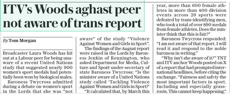 ITV’S Woods aghast peer not aware of trans report The Daily Telegraph31 Oct 2024By Tom Morgan Broadcaster Laura Woods has hit out at a Labour peer for being unaware of a recent United Nations study that suggested nearly 900 women’s sport medals had potentially been won by biological males.  Baroness Twycross admitted during a debate on women’s sport in the Lords that she was “not aware” of the study “Violence Against Women and Girls in Sport”.  The findings of the August report were raised in the Lords by Baroness Jenkin of Kennington, who asked Department for Media, Culture and Sport under-secretary of state Baroness Twycross: “Is the minister aware of a United Nations study called ‘Tackling Violence Against Women and Girls in Sport?’  “It calculated that, by March this year, more than 600 female athletes in more than 400 division events across 29 sports were defeated by trans-identifying men, who took a total of over 890 medals from female athletes. Does the minister think that this is fair?”  Baroness Twycross responded: “I am not aware of that report. I will read it and respond to the noble baroness in writing.”  “Why isn’t she aware of it?” TNT and ITV anchor Woods posted on X of a report that had prompted international headlines, before citing the exchange. “Fairness and safety the most important factors in sport. Including and especially grassroots. This cannot keep happening.”  Article Name:ITV’S Woods aghast peer not aware of trans report Publication:The Daily Telegraph Author:By Tom Morgan Start Page:8 End Page:8