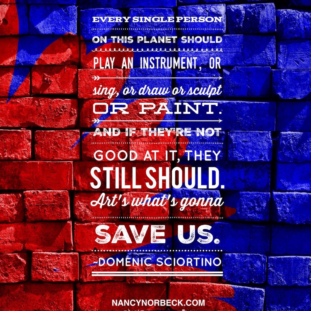 Every single person on this planet should play an instrument, or sing, or draw, or sculpt, or paint. And if they’re not good at it, they still should. Art’s what’s gonna save us. —Domenic Sciortino