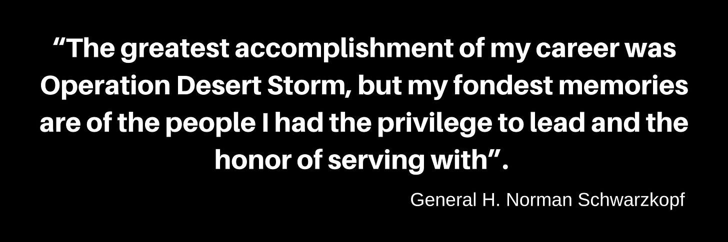 Quote in bold white letters on a black background. “The greatest accomplishment of my career was Operation Desert Storm, but my fondest memories are of the people I had the privilege to lead and the honor of serving with.” General H. Norman Schwarzkopf