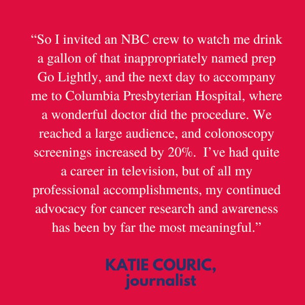 “So I invited an NBC crew to watch me drink a gallon of that inappropriately named prep Go Lightly, and the next day to accompany me to Columbia Presbyterian Hospital, where a wonderful doctor…did the procedure. We reached a large audience, and colonoscopy screenings increased by 20%. I’ve had quite a career in television, but of all my professional accomplishments, my continued advocacy for cancer research and awareness has been by far the most meaningful,” said journalist Katie Couric.