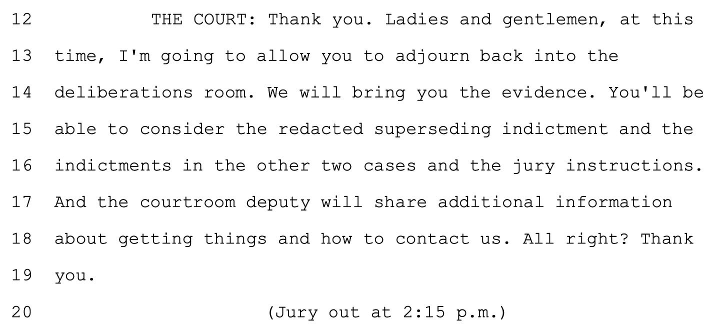  12 THE COURT: Thank you. Ladies and gentlemen, at this 13 time, I'm going to allow you to adjourn back into the 14 deliberations room. We will bring you the evidence. You'll be 15 able to consider the redacted superseding indictment and the 16 indictments in the other two cases and the jury instructions. 17 And the courtroom deputy will share additional information 18 about getting things and how to contact us. All right? Thank 19 you. (Jury out at 2:15 p.m.)