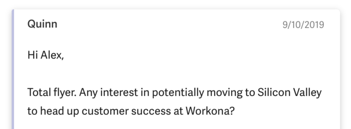 Hi Alex, Total flyer. Any interest in potentially moving to Silicon Valley to head up customer success at Workona?