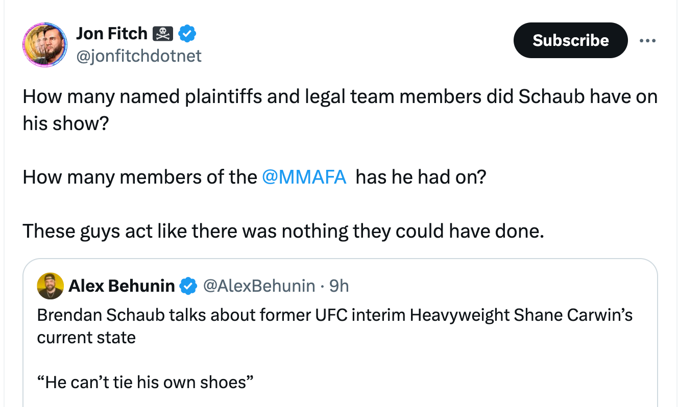 Jon Fitch 🏴‍☠️ @jonfitchdotnet How many named plaintiffs and legal team members did Schaub have on his show?  How many members of the  @MMAFA   has he had on?   These guys act like there was nothing they could have done. Quote Alex Behunin @AlexBehunin · 9h Brendan Schaub talks about former UFC interim Heavyweight Shane Carwin’s current state  “He can’t tie his own shoes”