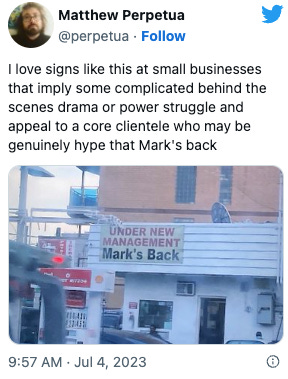 Tweet from Matthew Perpetua: I love signs like this at small businesses that imply some complicated behind the scenes drama or power struggle and appeal to a core clientele who may be genuinely hype that Mark's back. Picture of a local business with a sign reading UNDER NEW MANAGEMENT Mark's Back