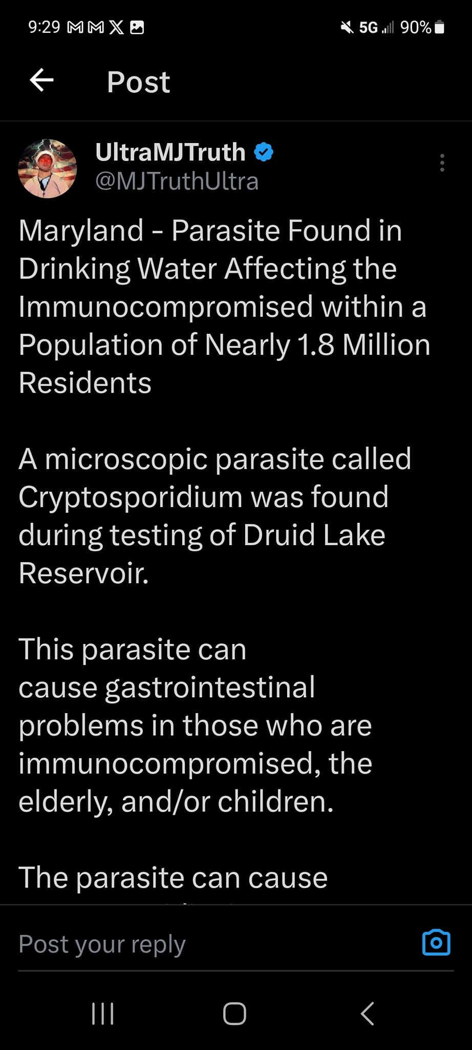 May be a graphic of text that says '9:29 MMX 5G 90% Post UltraMJTruth @MJTruthUltra Maryland Parasite Found in Drinking Water Affecting the Immunocompromisec within a Population of Nearly 1.8 Million Residents A microscopic parasite called Cryptosporidium was found during testing of Druid Lake Reservoir. This parasite can cause gastrointestinal problems in those who are immunocompromised, the elderly, and/or children. The parasite can cause Post your'