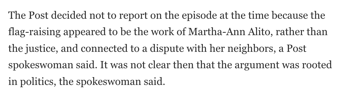 The Post decided not to report on the episode at the time because the flag-raising appeared to be the work of Martha-Ann Alito, rather than the justice, and connected to a dispute with her neighbors, a Post spokeswoman said. It was not clear then that the argument was rooted in politics, the spokeswoman said.