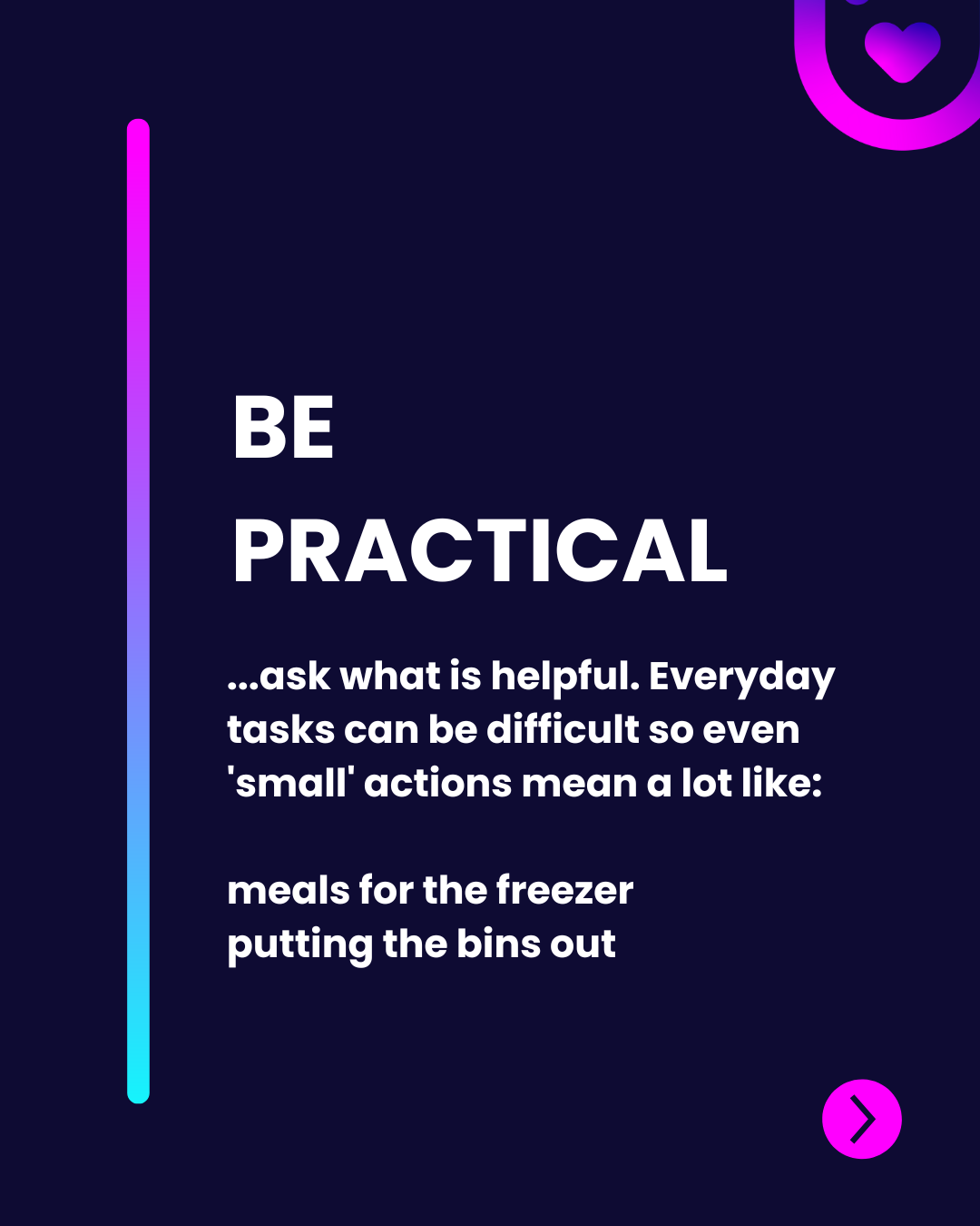 The image has a dark background with a vertical gradient line on the left transitioning from purple to blue. At the top, "BE PRACTICAL" is centered in bold, large white font. Below, a description in a regular, medium-sized white font provides context, stating that small actions can have a significant impact. The text is left-aligned with the examples "meals for the freezer" and "putting the bins out" displayed in a slightly larger, bold white font. A pink circular arrow icon is positioned in the bottom right corner, inviting user interaction