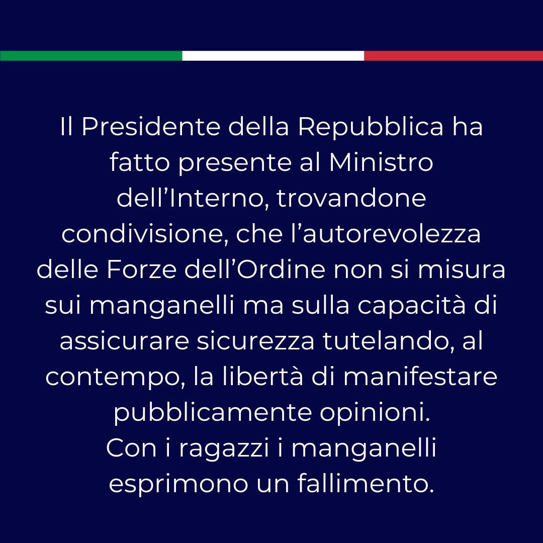 Il Presidente della Repubblica ha fatto presente al Ministro dell’Interno, trovandone condivisione, che l’autorevolezza delle Forze dell’Ordine non si misura sui manganelli ma sulla capacità di assicurare sicurezza tutelando, al contempo, la libertà di manifestare  pubblicamente opinioni. Con i ragazzi i manganelli esprimono un fallimento.