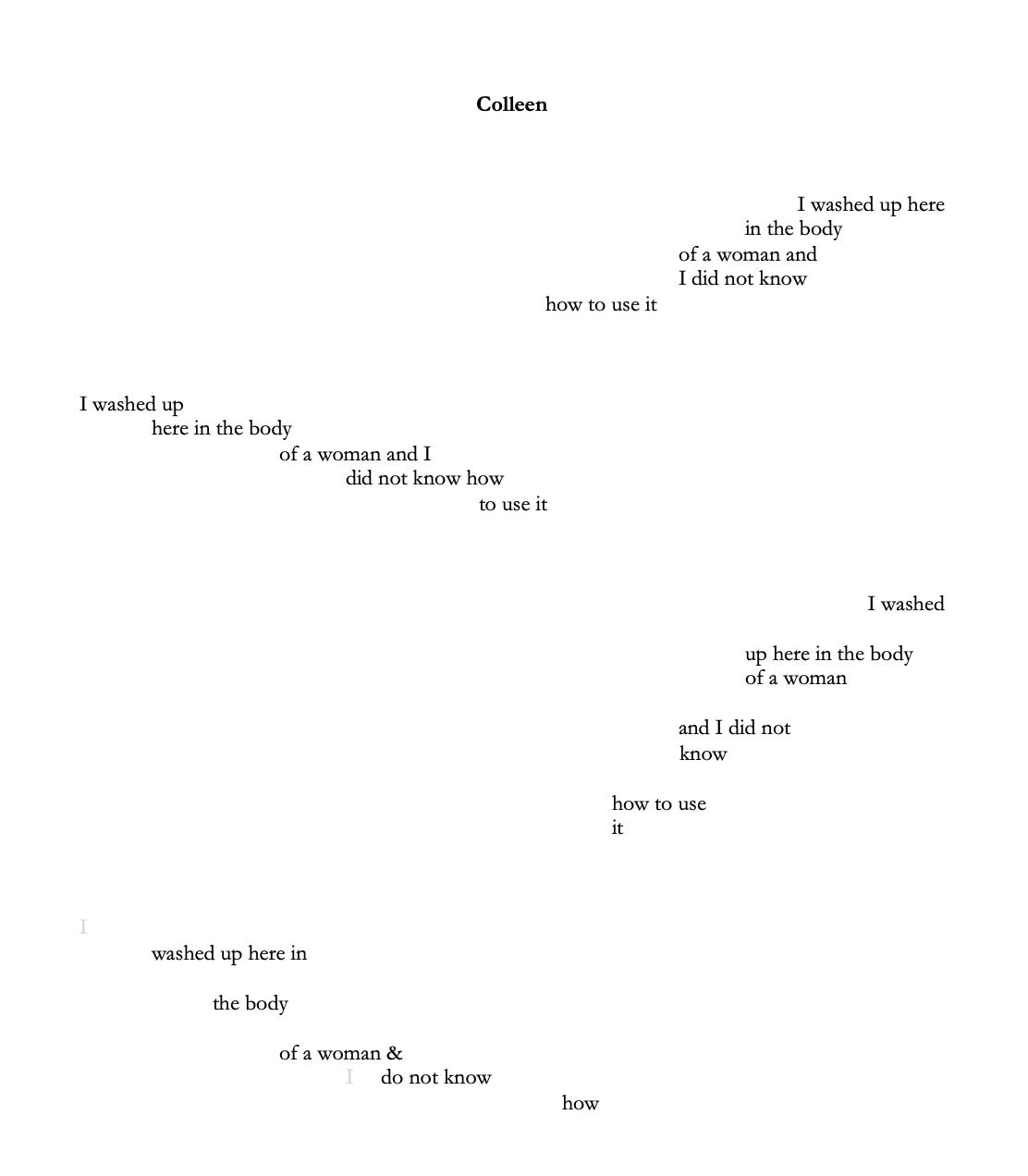 The text of a poem arranged on a page, titled “Colleen.” There are four stanzas, aligned to alternating sides of the page, each curving downward like a wave. The word “I” in the last stanza is grayed out, as though it’s being washed away. Stanza 1 reads: “I washed up here/ in the body/ of a woman and/ I did not know/how to use it” Stanza 2: “I washed up/ here in the body/ of a woman and I/ did not know how/ to use it” Stanza 3: “I washed/up here in the body/ of a woman/ and I did not/ know/ how to use/ it” Stanza 4: “I/ washed up here in/ the body/ of a woman &/ I do not know/ how”