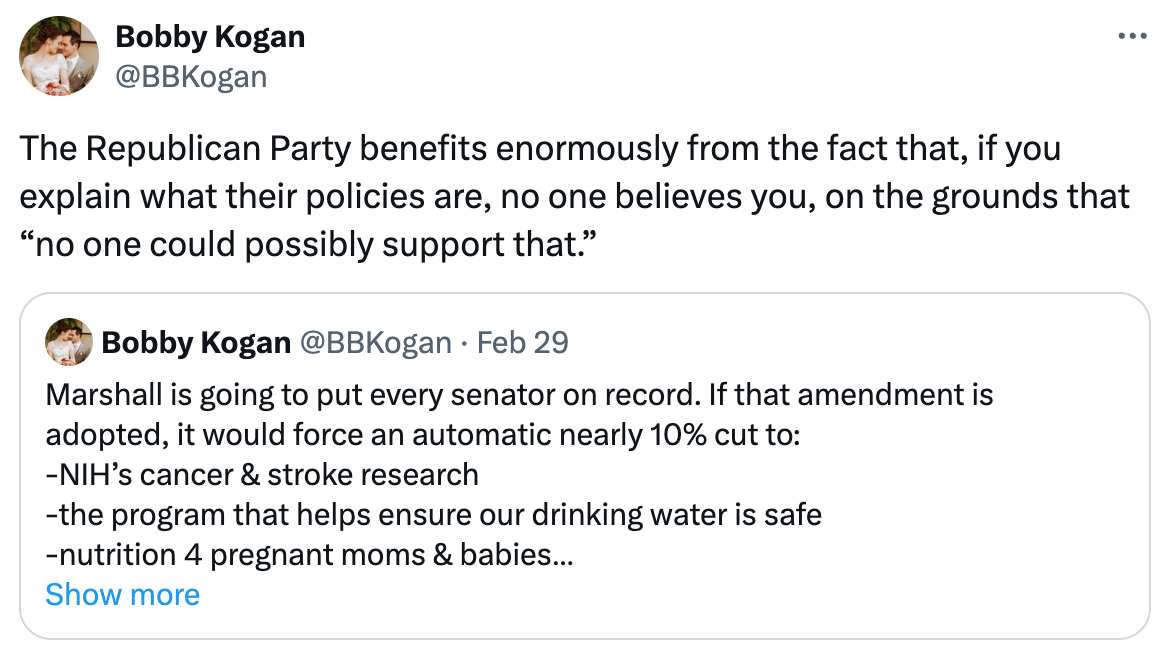  See new posts Conversation Bobby Kogan @BBKogan The Republican Party benefits enormously from the fact that, if you explain what their policies are, no one believes you, on the grounds that “no one could possibly support that.” Quote Bobby Kogan @BBKogan · Feb 29 Marshall is going to put every senator on record. If that amendment is adopted, it would force an automatic nearly 10% cut to: -NIH’s cancer & stroke research -the program that helps ensure our drinking water is safe -nutrition 4 pregnant moms & babies -most education -lots more x.com/senatecloakroo… Show more