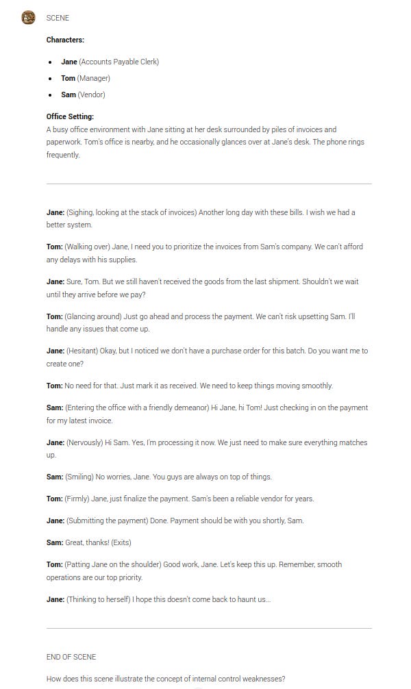 SCENE  Characters:  Jane (Accounts Payable Clerk) Tom (Manager) Sam (Vendor) Office Setting: A busy office environment with Jane sitting at her desk surrounded by piles of invoices and paperwork. Tom's office is nearby, and he occasionally glances over at Jane's desk. The phone rings frequently.  Jane: (Sighing, looking at the stack of invoices) Another long day with these bills. I wish we had a better system.  Tom: (Walking over) Jane, I need you to prioritize the invoices from Sam's company. We can't afford any delays with his supplies.  Jane: Sure, Tom. But we still haven't received the goods from the last shipment. Shouldn't we wait until they arrive before we pay?  Tom: (Glancing around) Just go ahead and process the payment. We can't risk upsetting Sam. I'll handle any issues that come up.  Jane: (Hesitant) Okay, but I noticed we don't have a purchase order for this batch. Do you want me to create one?  Tom: No need for that. Just mark it as received. We need to keep things moving smoothly.  Sam: (Entering the office with a friendly demeanor) Hi Jane, hi Tom! Just checking in on the payment for my latest invoice.  Jane: (Nervously) Hi Sam. Yes, I'm processing it now. We just need to make sure everything matches up.  Sam: (Smiling) No worries, Jane. You guys are always on top of things.  Tom: (Firmly) Jane, just finalize the payment. Sam's been a reliable vendor for years.  Jane: (Submitting the payment) Done. Payment should be with you shortly, Sam.  Sam: Great, thanks! (Exits)  Tom: (Patting Jane on the shoulder) Good work, Jane. Let's keep this up. Remember, smooth operations are our top priority.  Jane: (Thinking to herself) I hope this doesn't come back to haunt us...  END OF SCENE  How does this scene illustrate the concept of internal control weaknesses?