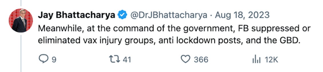 Jay Bhattacharya @DrJBhattacharya Aug 18, 2023 “Meanwhile, at the command of the government, FB suppressed or eliminated vax injury groups, anti lockdown posts, and the GBD.” 9 replies, 41 retweets, 366 hearts, 12K views.