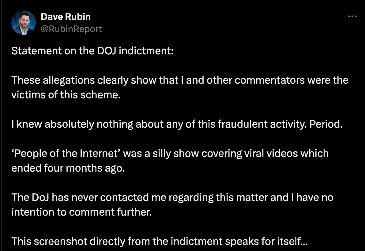 Statement on the DOJ indictment: These allegations clearly show that I and other commentators were the victims of this scheme. I knew absolutely nothing about any of this fraudulent activity. Period. ‘People of the Internet’ was a silly show covering viral videos which ended four months ago. The DoJ has never contacted me regarding this matter and I have no intention to comment further. This screenshot directly from the indictment speaks for itself…