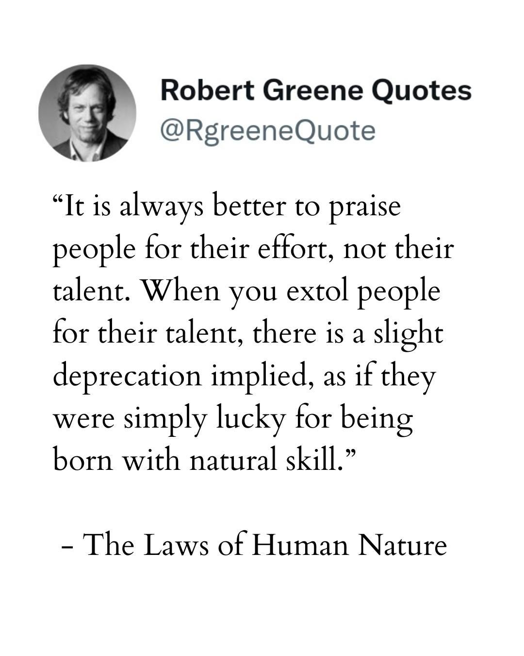 May be an image of 1 person and text that says "Robert Greene Quotes @RgreeneQuote "It is always better to praise people for their effort, not their talent. When you extol people for their talent, there is a slight deprecation implied, as if they were simply lucky for being born with natural skill." -The Laws of Human Nature"