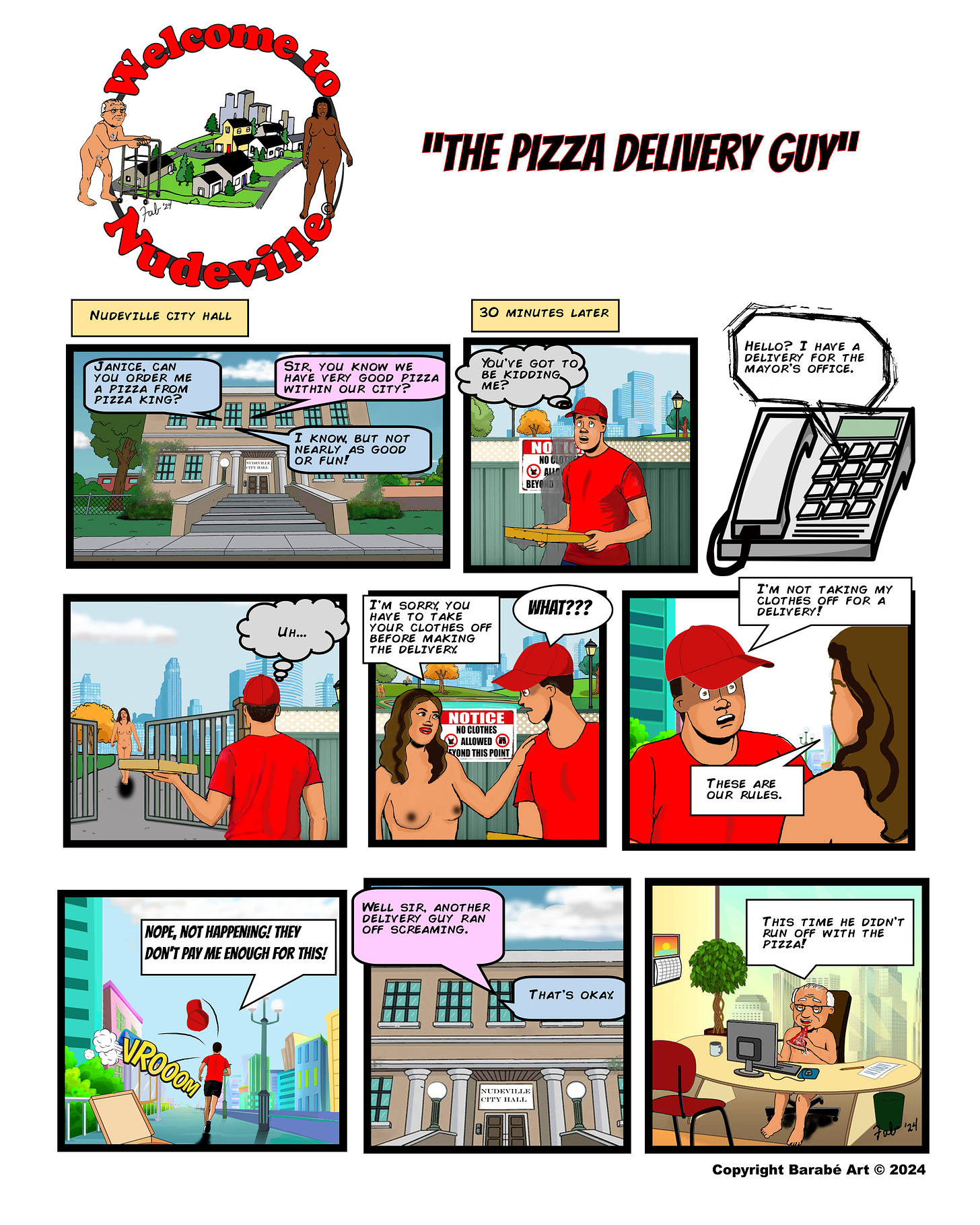 Title: "Welcome to Nudeville" Subtitle: "The Pizza Delivery Guy" Panel 1: Caption: "Nudeville City Hall" Inside City Hall, the mayor asks his assistant, "Janice, can you order me a pizza from Pizza King?" The assistant replies, "Sir, you know we have very good pizza within our city?" The man responds, "I know but not nearly as good or fun!" Panel 2: Caption: "30 minutes later" A pizza delivery guy arrives outside the gated entrance to Nudeville, looking at a sign that reads, "NO CLOTHES ALLOWED BEYOND THIS POINT." He exclaims, "You've got to be kidding me?!" Panel 3: Through a touchtone telephone on speaker phone, "Hello? I have a delivery for the mayor's office." Panel 4: A nude woman approaches the delivery guy at the gate. The guy thinks, “Uh…” Panel 5: At the gate, the nude woman tells the delivery guy, "I'm sorry you have to take your clothes off before making the delivery." The delivery guy looks shocked and replies, "WHAT???" Panel 6: The delivery guy, still holding the pizza, says, "I'm not taking my clothes off for a delivery!" The woman responds, "These are our rules." Panel 7: The delivery guy says, "Nope, not happening! They don't pay me enough for this!" as he runs away, his hat flying off. Panel 8: Back at City Hall, Janice tells the mayor, "Well sir, another delivery guy ran off screaming." The mayor responds, "That's okay." Panel 9: The mayor at his desk with the pizza in front of him adds, "This time he didn't run off with the pizza!" Copyright Barabé Art 2024