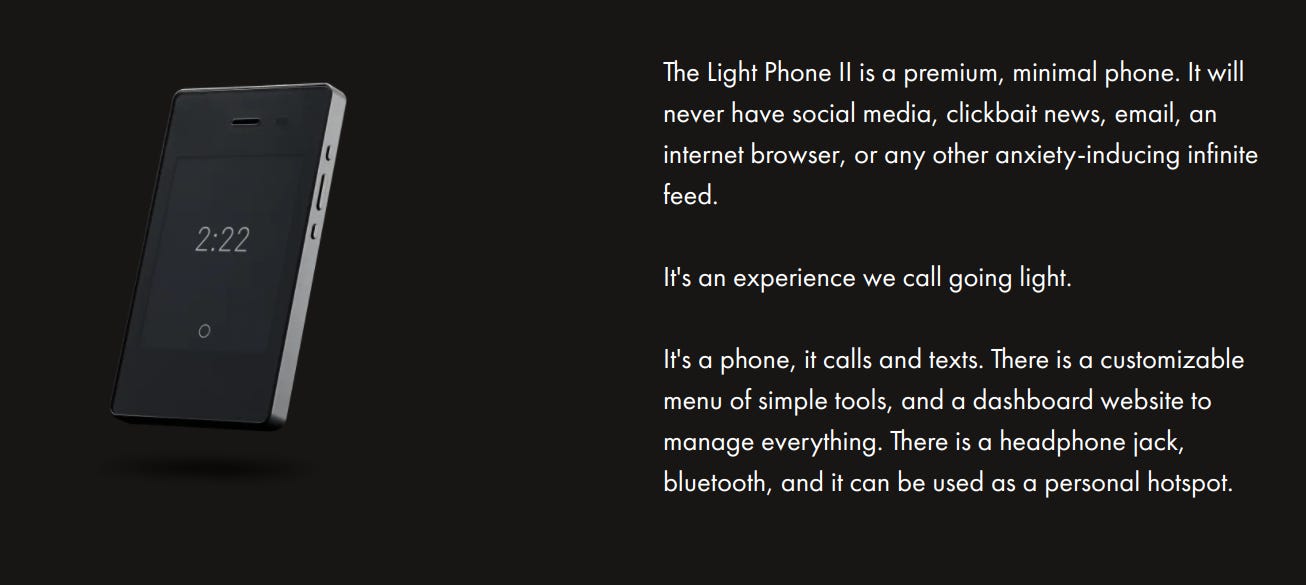 The Light Phone II is a premium, minimal phone. It will never have social media, clickbait news, email, an internet browser, or any other anxiety-inducing infinite feed.   It's an experience we call going light.   It's a phone, it calls and texts. There is a customizable menu of simple tools, and a dashboard website to manage everything. There is a headphone jack, bluetooth, and it can be used as a personal hotspot.