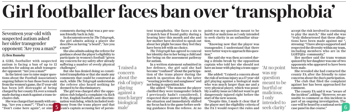 Girl footballer faces ban over ‘transphobia’ Seventeen year-old with suspected autism asked her older transgender opponent: ‘Are you a man?’ The Daily Telegraph - Saturday19 Oct 2024By Ben Rumsby A GIRL footballer with suspected autism is facing a ban of up to 12 matches for asking an adult transgender opponent: “Are you a man?”  In the latest case to raise major questions about the Football Association’s ongoing failure to ban those born male from the women’s game, the 17-year-old has been left distraught at being charged by her county FA over a remark made during a match against a trans-inclusive club.  She was charged last month with saying, “Are you a man?”, “That’s a man”, “Don’t come here again”, or similar comments during what was a pre-season friendly back in July.  In documents seen by The Telegraph, the girl admits asking a player she describes as having “a beard”, “Are you a man?”  She also admits asking the referee for guidance about the player’s eligibility to participate in women’s football “given my concern for my safety after already suffering a number of overly physical challenges”.  But she has denied doing so constituted transphobia or that she made any comments that could be construed as such, while The Telegraph understands the referee also heard nothing he deemed to be discriminatory.  The girl was charged after the opposition club lodged a complaint via Kick It Out, English football’s anti-discrimination watchdog, which included testimony from the trans player and that team’s captain accusing her of persistent  ‘I raised a concern about the risk of injury playing against a much larger biological male’  transphobia. She faces a six to 12-match ban if found guilty during a hearing later this month and she and her mother have decided to speak out about her plight because they feel they have been left with no choice.  The Telegraph has agreed to conceal her identity due to her being a child and her being on the assessment pathway for autism.  In a written statement submitted in her defence, the girl said she had become “confused” about the participation of the trans player during the match in question due to the latter “wearing jewellery and sunglasses” and not being in opposition kit.  She added: “The moment the player clarified they were transgender (which I previously hadn’t considered), I respected their answer fully, dropped the situation and immediately shifted my focus back to the game before seeking guidance from the referee. At no point was my question meant to be hurtful or malicious as I only intended to seek clarity in an unfamiliar situation.  “Knowing now that the player was transgender, I understand that there were better ways to approach this question.”  She said she was then accosted during a drinks break by the opposition captain who told her she should not have an issue with playing a trans opponent.  She added: “I raised a concern about the risk of serious injury as a 17-year-old girl playing against a biological male who was much larger than me and a very physical player, which was possibly a safety issue as I did not want to get dangerously injured right before the start of the new season.  “Despite this, I made it clear that if the player met the eligibility criteria of the FA I would respect the rules and  ‘At no point was my question meant to be hurtful or malicious. I only intended to seek clarity’  accept the risk involved in continuing to play the match.” She said she was “truly disheartened that these allegations have been made against me “, stressing: “I have always supported and respected the diversity within my team, including members who are in the LGBTQIA+ community.”  Her mother said the trans woman quizzed by her daughter was one of two opponents who appeared to have been born male.  She revealed she had contacted the county FA after the friendly to raise concerns about the duo’s participation.  The club that filed the complaint against her has been approached for comment.  The county FA said it was “aware of the incident”, adding: “However, we are unable to comment as this incident is part of an ongoing investigation. The case will be heard by a national seriouscase panel in due course.”  Article Name:Girl footballer faces ban over ‘transphobia’ Publication:The Daily Telegraph - Saturday Author:By Ben Rumsby Start Page:5 End Page:5