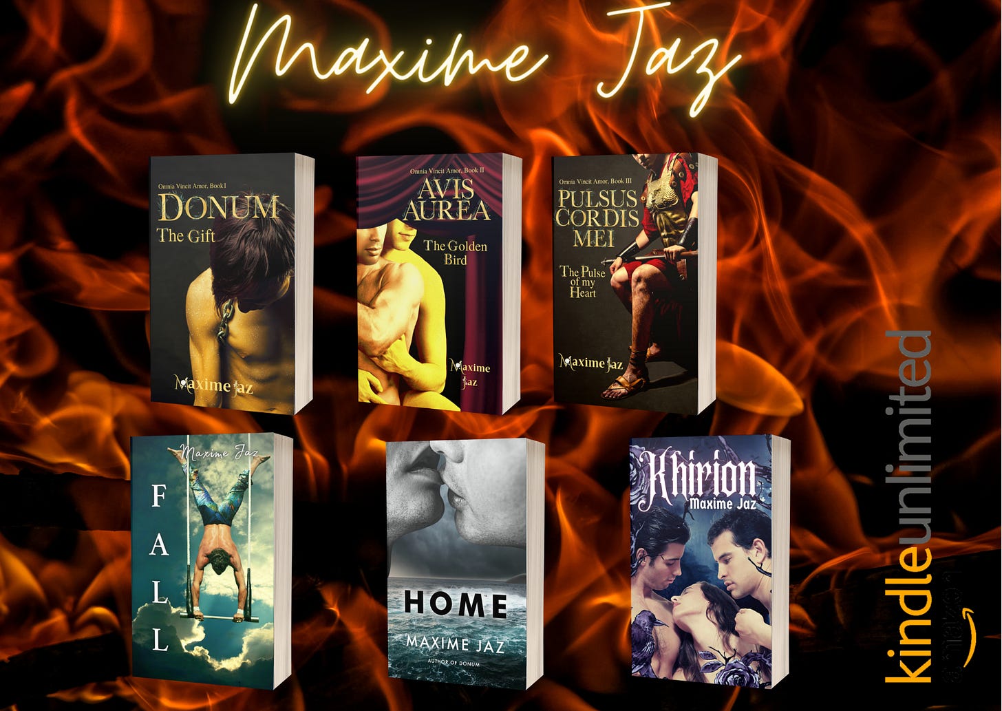 Flaming background Top in yellow glowing handwritten font Maxime Jaz From left to right mockups of the books: Omnia Vincit trilogy Book 1,2,3  Donum, a young man half-naked head lowered, golden skin.  Avis Aurea, two men half-naked, one embracing the other from the back.  Pulsus Cordis Mei a Roman general sitting in his armor.  Fall- an acrobat doing a handstand on a trapeze swing.  Home- two men’s lips locking on top, in greyscale, a storm in the background and a frothy sea under their faces.  Khirion- Title in white glowing gothic font Khirion, under it the author's name Maxime Jaz. The frame is black roses on vines and a raven sitting on the left bottom corner. There are three characters in the middle, naked, they are only visible to the shoulders, and chest for the left one. Two men framing a woman.