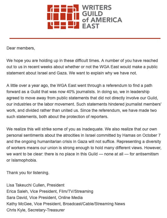 Dear members, We hope you are holding up in these difficult times. A number of you have reached out to us in recent weeks about whether or not the WGA East would make a public statement about Israel and Gaza. We want to explain why we have not. A little over a year ago, the WGA East went through a referendum to find a path forward as a Guild that was now 40% journalists. In doing so, we in leadership agreed to move away from public statements that did not directly involve our Guild, our industries or the labor movement. Such statements hindered journalist members’ work, and divided rather than united us. Since the referendum, we have made two such statements, both about the protection of reporters. We realize this will strike some of you as inadequate. We also realize that our own personal sentiments about the atrocities in Israel committed by Hamas on October 7 and the ongoing humanitarian crisis in Gaza will not suffice. Representing a diversity of workers means our union is strong enough to hold many different views. However, we want to be clear: there is no place in this Guild — none at all — for antisemitism or Islamophobia. Thank you for listening. Lisa Takeuchi Cullen, President; Erica Saleh, Vice President, Film/TV/Streaming; Sara David, Vice President, Online Media; Kathy McGee, Vice President, Broadcast/Cable/Streaming News; Chris Kyle, Secretary-Treasurer