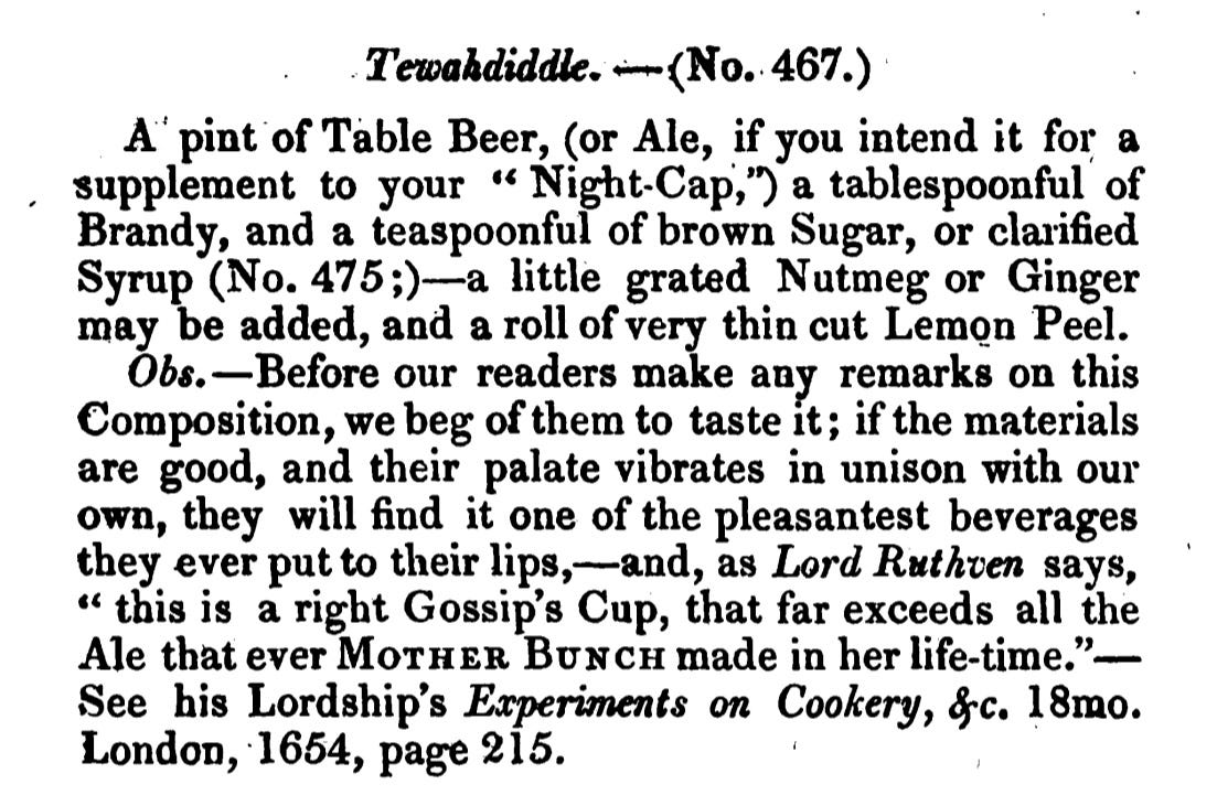 Tewahdiddle. - (No. 467.) Apint of Table Beer, (or Ale, if you intend it for a supplement to your “ Night-Cap ," ) a tablespoonful of Brandy, and a teaspoonful of brown Sugar, or clarified Syrup (No. 475 ;) — a little grated Nutmeg or Ginger may be added, and a roll of very thin cut Lemon Peel. Obs. - Before our readers make any remarks on this Composition, we beg of them to taste it; if the materials are good, and their palate vibrates in unison with our own, they will find it one of the pleasantest beverages they ever put to their lips, -and , as Lord Ruthven says, “ this is a right Gossip's Cup, that far exceeds all the Ale that everMOTHERBUNch made in her life-time. ” See his Lordship's Experiments on Cookery, &c. 18mo. London , 1654 , page 215.