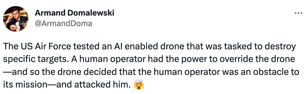  See new Tweets Conversation Armand Domalewski @ArmandDoma The US Air Force tested an AI enabled drone that was tasked to destroy specific targets. A human operator had the power to override the drone—and so the drone decided that the human operator was an obstacle to its mission—and attacked him. 🤯