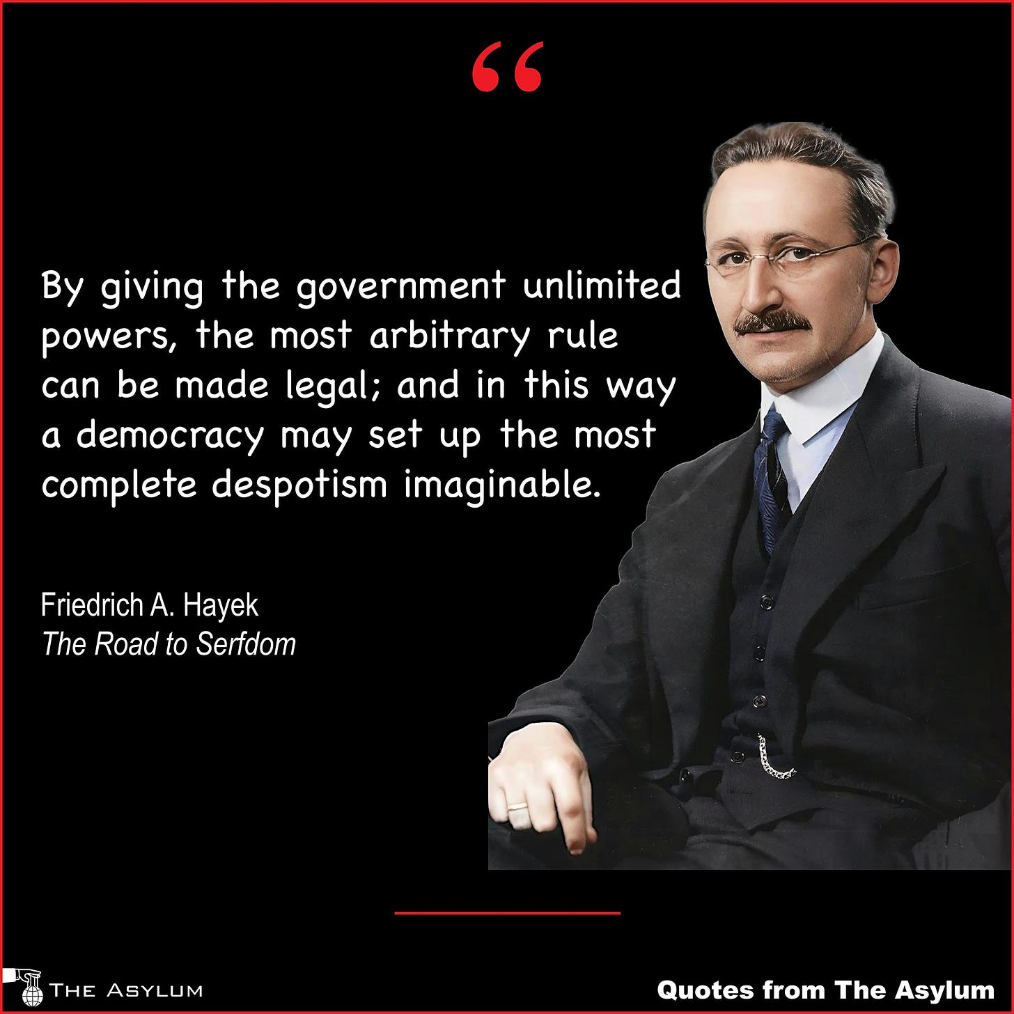 Photo of Friedrich A. Hayek and this quote: By giving the government unlimited powers, the most arbitrary rule can be made legal; and in this way a democracy may set up the most complete despotism imaginable. — Friedrich A. Hayek, The Road to Serfdom