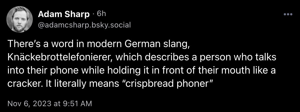 Adam Sharp: “There’s a word in modern German slang, Knäckebrottelefonierer, which describes a person who talks into their phone while holding it in front of their mouth like a cracker. It literally means ‘crispbread phoner’”