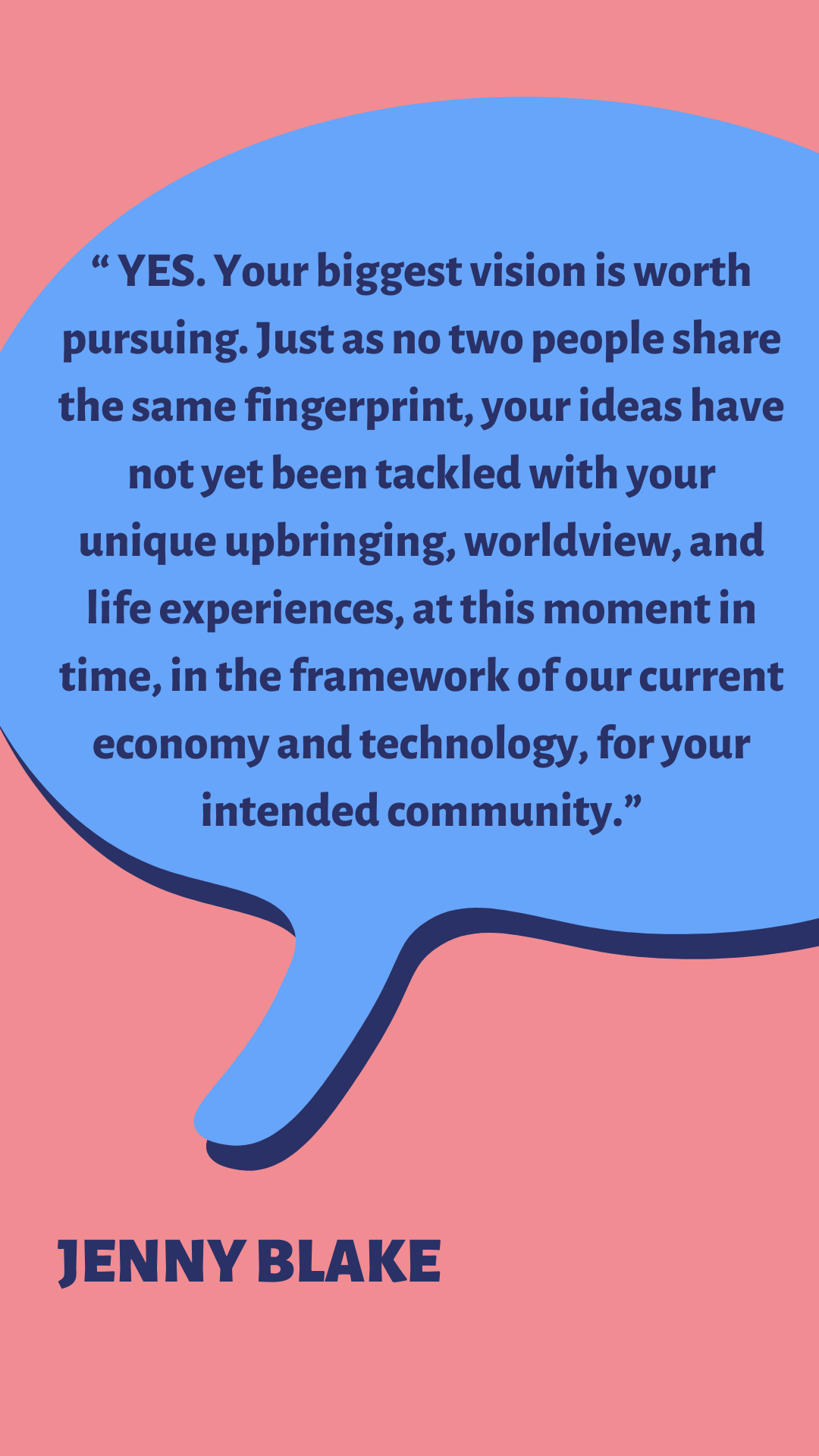 “YES. Your biggest vision is worth pursuing. Just as not two people share the same fingerprint, your ideas have not yet been tackled with your unique upbringing, worldview, and life experiences, at this moment in time, in the framework of our current economy and technology, for your intended community,” according to Jenny Blake.