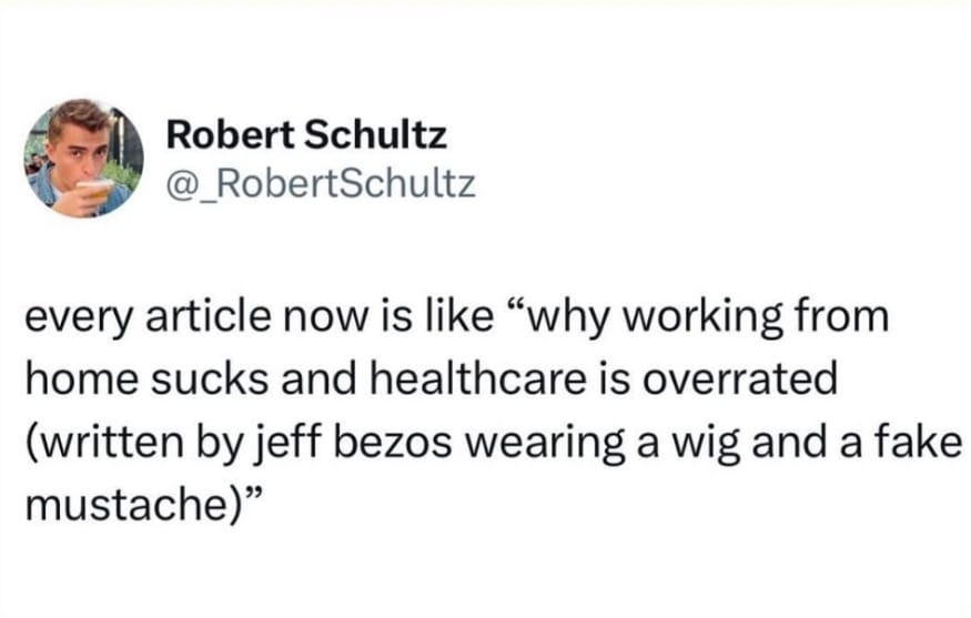 Robert Schultz @_RobertSchultz every article now is like "why working from home sucks and healthcare is overrated (written by jeff bezos wearing a wig and a fake mustache)"
