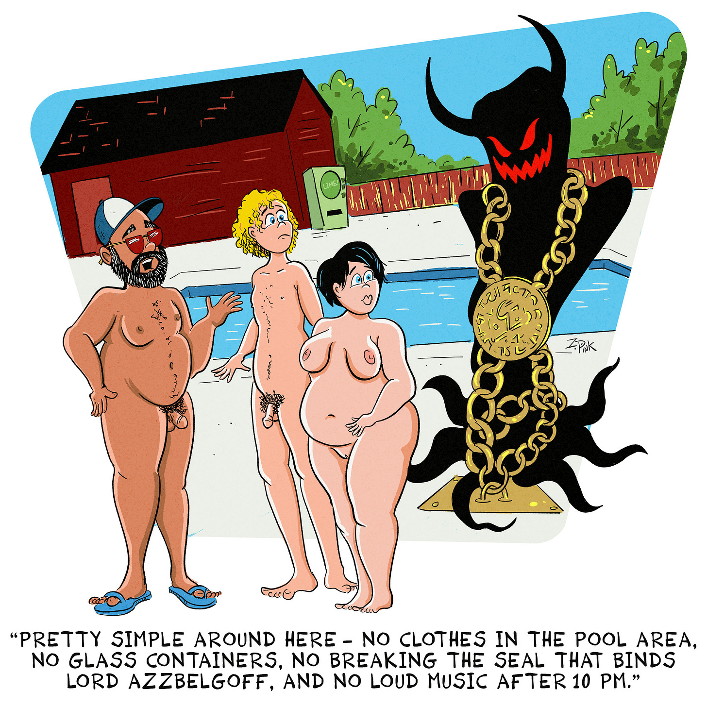 A well-tanned middle aged man is showing a young couple around the grounds of a nudist resort. All three stand beside the swimming pool. Also by the swimming pool is a dark, shady figure with large horns, glowing eyes, and an evil grin. This figure is bound to the ground by golden chains and a large, metal seal covered with esoteric symbols. The well-tanned man is speaking. The caption reads “Pretty simple around here - no clothes in the pool area, no glass containers, no breaking the seal that binds Lord Azzbelgoff, and no loud music after 10 pm.”