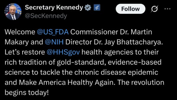 RFK Jr. tweet: "Welcome FDA Commissioner Dr. Martin Makary and NIH Director Jay Bhattacharya. Lets restore HHS health agencies to their rich tradition of gold-standard, evidence-based science to tackle the chronic disease epidemic and Make America Healthy Again. The revolution begins today!" RFK Jr. tweet: "Welcome FDA Commissioner Dr. Martin Makary and NIH Director Jay Bhattacharya. Lets restore HHS health agencies to their rich tradition of gold-standard, evidence-based science to tackle the chronic disease epidemic and Make America Healthy Again. The revolution begins today!"