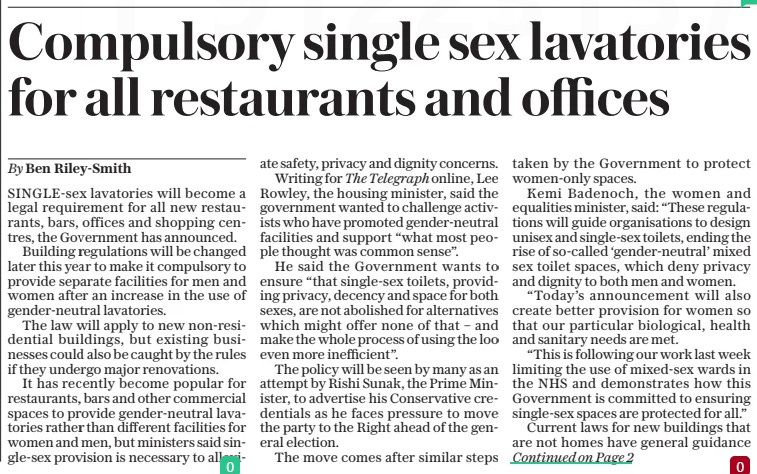 Compulsory single sex lavatories for all restaurants and offices The Daily Telegraph6 May 2024By Ben Riley-smith SINGLE-SEX lavatories will become a legal requirement for all new restaurants, bars, offices and shopping centres, the Government has announced.  Building regulations will be changed later this year to make it compulsory to provide separate facilities for men and women after an increase in the use of gender-neutral lavatories.  The law will apply to new non-residential buildings, but existing businesses could also be caught by the rules if they undergo major renovations.  It has recently become popular for restaurants, bars and other commercial spaces to provide gender-neutral lavatories rather than different facilities for women and men, but ministers said single-sex provision is necessary to alleviate safety, privacy and dignity concerns.  Writing for The Telegraph online, Lee Rowley, the housing minister, said the government wanted to challenge activists who have promoted gender-neutral facilities and support “what most people thought was common sense”.  He said the Government wants to ensure “that single-sex toilets, providing privacy, decency and space for both sexes, are not abolished for alternatives which might offer none of that – and make the whole process of using the loo even more inefficient”.  The policy will be seen by many as an attempt by Rishi Sunak, the Prime Minister, to advertise his Conservative credentials as he faces pressure to move the party to the Right ahead of the general election.  The move comes after similar steps taken by the Government to protect women-only spaces.  Kemi Badenoch, the women and equalities minister, said: “These regulations will guide organisations to design unisex and single-sex toilets, ending the rise of so-called ‘gender-neutral’ mixed sex toilet spaces, which deny privacy and dignity to both men and women.  “Today’s announcement will also create better provision for women so that our particular biological, health and sanitary needs are met.  “This is following our work last week limiting the use of mixed-sex wards in the NHS and demonstrates how this Government is committed to ensuring single-sex spaces are protected for all.”  Current laws for new buildings that are not homes have general guidance  about the provision of toilets. But after a recent consultation, ministers have decided to act to make what is expected more explicit.  The consultation highlighted concerns from women, the elderly and the disabled, who felt unfairly disadvantaged by gender-neutral lavatories where users share cubicle and hand-washing facilities as they often lead to increasing waiting in shared queues, decreased choice and less privacy and dignity. Legally binding regulations will be reworded later this year to make clear that in new non-domestic buildings different lavatories must be provided for men and women.  So-called “universal” self-contained lavatories, made up of a single lockable cubicle with hand-washing facilities, will still be allowed, providing there are also single-sex lavatories.  An exception will be made for when a building is so small that there is no space for two different sets of lavatories.  In that scenario, a shared self-contained lavatory will be allowed.  It came as a leading industry group was scrutinised over guidance relating to whether self-identifying transgender women can use single-sex spaces.  The Chartered Institute of Personnel and Development (CIPD), which represents HR professionals, was singled out for advice that said it is “discrimination” to refuse a transgender person access to female-only facilities.  Maya Forstater, the chief executive of gender critical group Sex Matters, said she plans to report the CIPD to the Government over its approach.  In his Telegraph article, Mr Rowley rejected the idea that the policy amounted to engaging in “culture wars” and criticism that ministers have not shown enough sensitivity to those who want to change gender.  Mr Rowley writes: “Whenever any minister talks about these kinds of issues, inevitably we get labelled with being ‘Culture Warriors’. That couldn’t be further from the truth. I have no interest in fighting any war on social issues.  “I want an open, tolerant and welcoming society.  “My first instinct is always to liveand-let-live wherever possible.  The CIPD, which is a charity, said its guidance “makes clear that employers should listen carefully to employees and seek legal advice where necessary if making decisions over the use of toilets and other facilities”. is a member of the Independent  Press Standards Organisation (IPSO) and we subscribe to its Editors’ Code of Practice. If you have a complaint about editorial content, please visit  or write to ‘Editorial Complaints’ at our postal address (see below). If you are not satisfied with our response, you may appeal to IPSO at www.ipso.co.uk.  Article Name:Compulsory single sex lavatories for all restaurants and offices Publication:The Daily Telegraph Author:By Ben Riley-smith Start Page:1 End Page:1