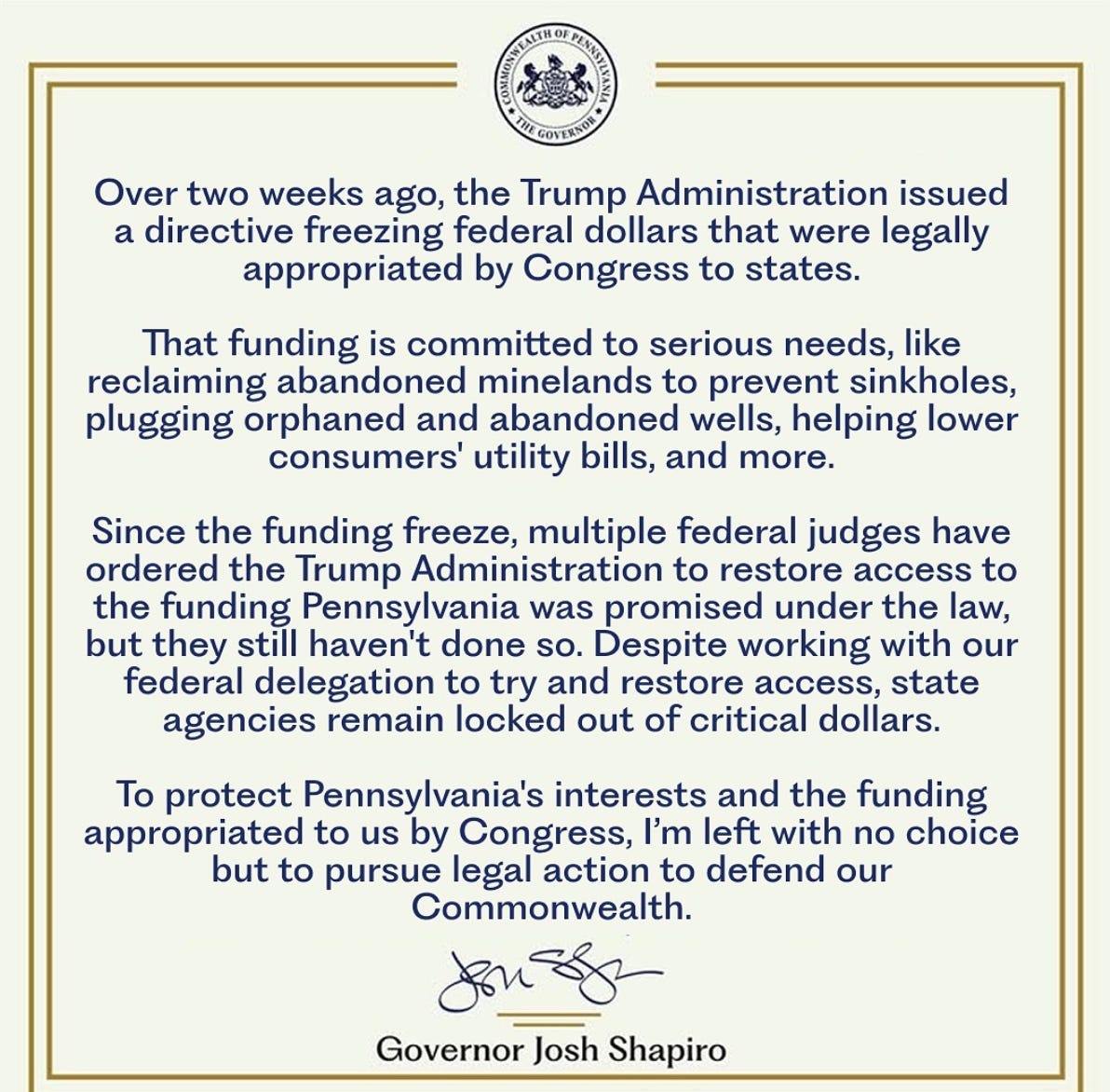 Commonwealth of Pennsylvania The Governor. Over two weeks ago, the Trump Administration issued a directive freezing federal dollars that were legally appropriated by Congress to states. That funding is committed to serious needs, like reclaiming abandoned minelands to prevent sinkholes, plugging orphaned and abandoned wells, helping lower consumers’ utility bills, and more. Since the funding freeze, multiple federal judges have ordered the Trump Administration to restore access to the funding Pennsylvania was promised under the law, but they still haven’t done so. Despite working with our federal delegation to try and restore access, state agencies remain locked out of critical dollars. To protect Pennsylvania’s interests and the funding appropriated to us by Congress, I’m left with no choice but to pursue legal action to defend our Commonwealth. Governor Josh Shapiro